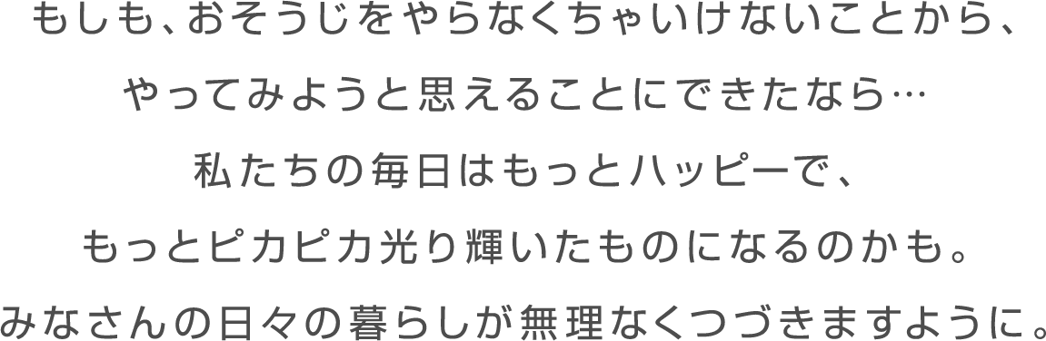 働き方や家族のあり方が変わったように おそうじに対する取り組み方も変えれたなら… 私たちの毎日はもっとハッピーで、 もっとピカピカ光り輝いたものになるのかも。