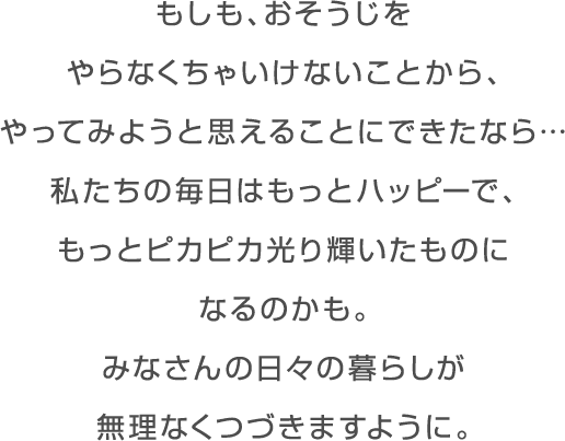 働き方や家族のあり方が変わったように おそうじに対する取り組み方も変えれたなら… 私たちの毎日はもっとハッピーで、 もっとピカピカ光り輝いたものになるのかも。