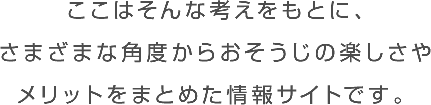 ここはそんな日々をサポートし、 おそうじを無理なくつづけてもらえるよう、 さまざまなアプローチからその楽しさや メリットを知ってもらう情報サイトです。