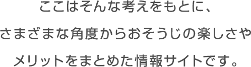 ここはそんな日々をサポートし、 おそうじを無理なくつづけてもらえるよう、 さまざまなアプローチからその楽しさや メリットを知ってもらう情報サイトです。