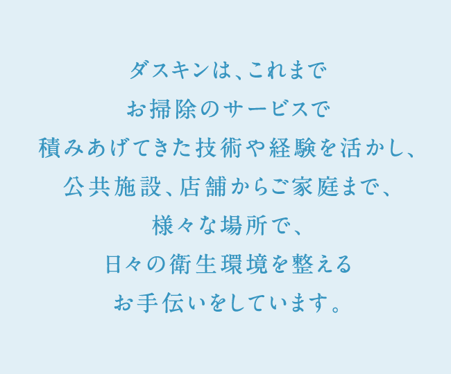 ダスキンは、これまでお掃除のサービスで積みあげてきた技術や経験を活かし、公共施設、店舗からご家庭まで、様々な場所で、日々の衛生環境を整えるお手伝いをしています。