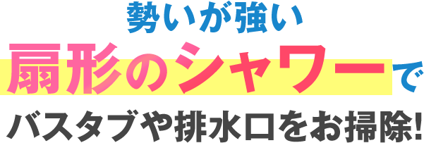 勢いが強い扇形のシャワーでバスタブや排水口をお掃除!