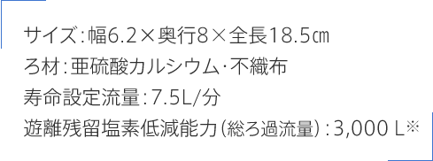 サイズ:幅6.2×奥行8×全長18.5㎝ ろ材:亜硫酸カルシウム・不織布 寿命設定流量:7.5L/分 遊離残留塩素低減能力（総ろ過流量）:3,000Ｌ※