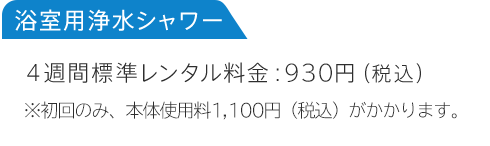 浴室用浄水シャワー 4週間標準レンタル料金:930円（税込）※初回のみ、本体使用料1,100円（税込）がかかります。