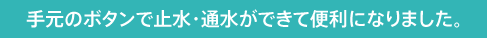 手元のボタンで止水・通水ができて便利になりました。