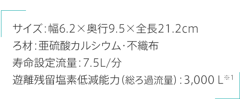 サイズ:幅6.2×奥行9.5×全長21.2cm ろ材:亜硫酸カルシウム・不織布 寿命設定流量:7.5L/分 遊離残留塩素低減能力（総ろ過流量）:3,000Ｌ※1