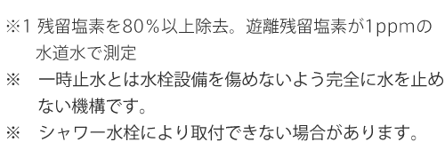 ※1 残留塩素を80％以上除去。遊離残留塩素が1ppmの水道水で測定 ※一時止水とは水栓設備を傷めないよう完全に水を止めない機構です。 ※シャワー水栓により取付できない場合があります。