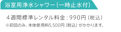 浴室用浄水シャワー（一時止水付） 4週間標準レンタル料金:990円（税込）※初回のみ、本体使用料5,500円（税込）がかかります。