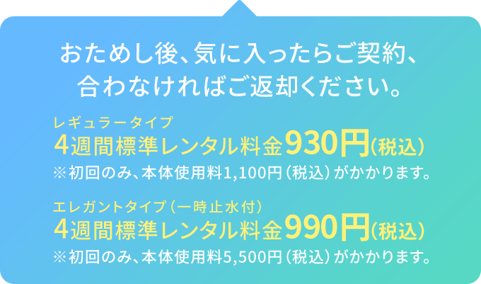 おためし後、気に入ったらご契約、合わなければご返却ください。/レギュラータイプ 4週間標準レンタル料金930円（税込）※初回のみ、本体使用料1,100円（税込）がかかります。/エレガントタイプ（一時止水付） 4週間標準レンタル料金990円（税込）※初回のみ、本体使用料5,500円（税込）がかかります。