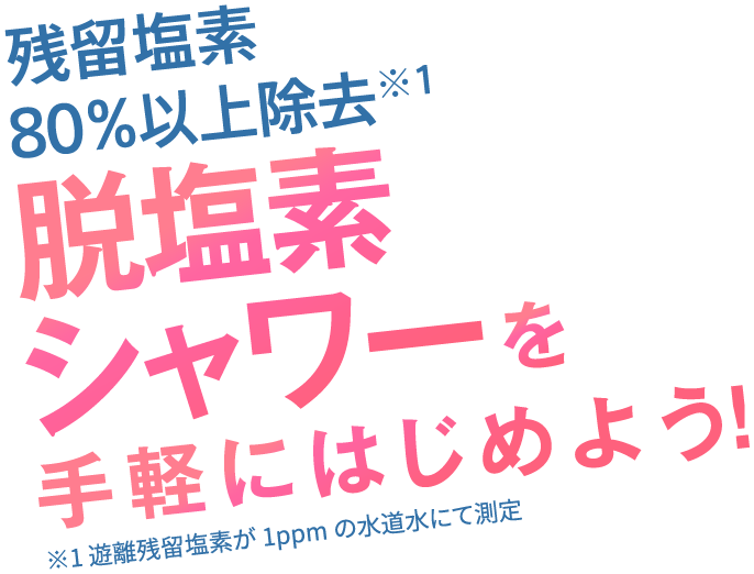 残留塩素80%以上除去※1 脱塩素シャワーを手軽にはじめよう! ※1 遊離残留塩素が1ppmの水道水にて測定