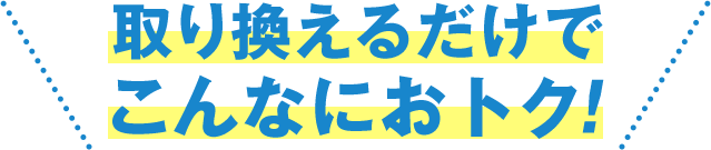 取り換えるだけでこんなにおトク!