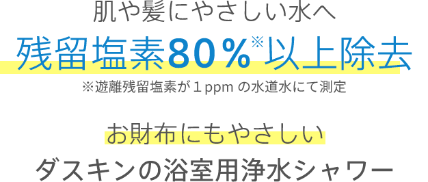 肌や髪にやさしい水へ 残留塩素80％※以上除去 お財布にもやさしいダスキンの浴室用浄水シャワー ※遊離残留塩素が1ppmの水道水にて測定