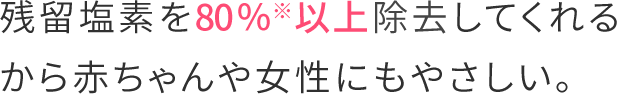 残留塩素を80％※以上除去してくれるから赤ちゃんや女性にもやさしい。