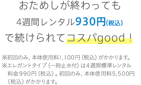 おためしが終わっても4週間レンタル930円（税込）で続けられてコスパgood! ※初回のみ、本体使用料1,100円（税込）がかかります。※エレガントタイプ（一時止水付）は4週間標準レンタル料金990円（税込）。初回のみ、本体使用料5,500円（税込）がかかります