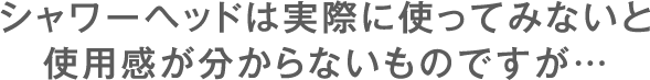 シャワーヘッドは実際に使ってみないと使用感が分からないものですが…