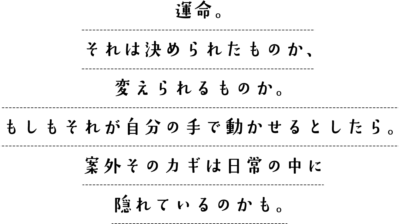 運命。それは決められたものか、変えられるものか。もしもそれが自分の手で動かせるとしたら。案外そのカギは日常の中に隠れているのかも。