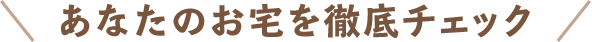 ＼あなたのお宅を徹底チェック／